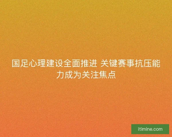 国足心理建设全面推进 关键赛事抗压能力成为关注焦点