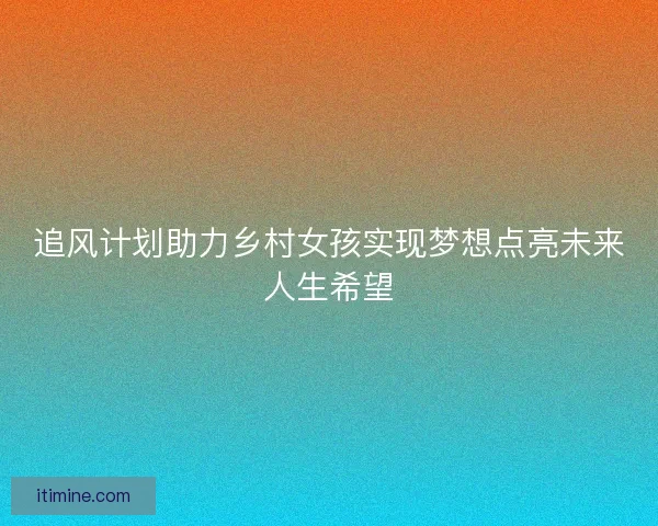 追风计划助力乡村女孩实现梦想点亮未来人生希望